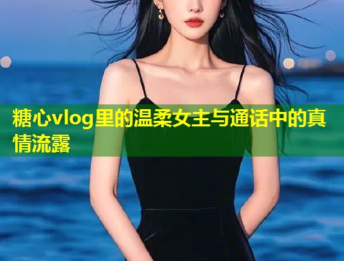 糖心vlog里的温柔女主与通话中的真情流露  第1张