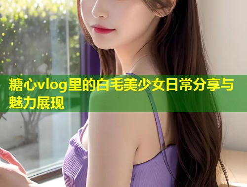 糖心vlog里的白毛美少女日常分享与魅力展现 第2张 糖心vlog里的白毛美少女日常分享与魅力展现 第2张