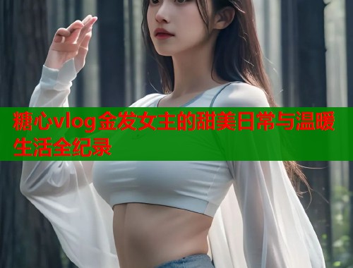 糖心vlog金发女主的甜美日常与温暖生活全纪录  第1张