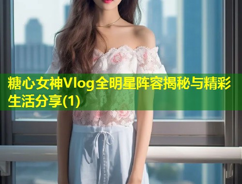 糖心女神Vlog全明星阵容揭秘与精彩生活分享(1) 第1张 糖心女神Vlog全明星阵容揭秘与精彩生活分享(1) 第1张