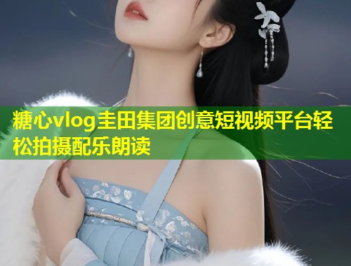 糖心vlog圭田集团创意短视频平台轻松拍摄配乐朗读 第1张 糖心vlog圭田集团创意短视频平台轻松拍摄配乐朗读 第1张