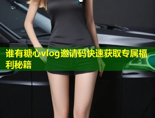 谁有糖心vlog邀请码快速获取专属福利秘籍 第1张 谁有糖心vlog邀请码快速获取专属福利秘籍 第1张