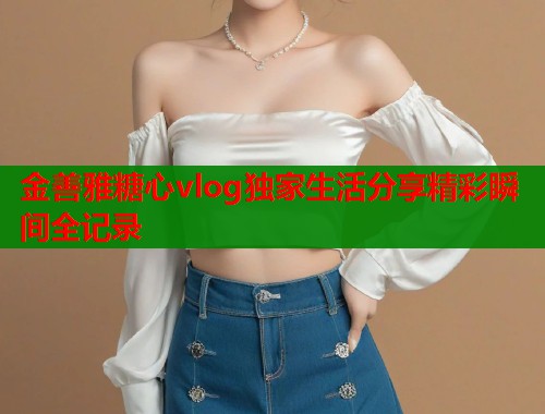 金善雅糖心vlog独家生活分享精彩瞬间全记录 第1张 金善雅糖心vlog独家生活分享精彩瞬间全记录 第1张