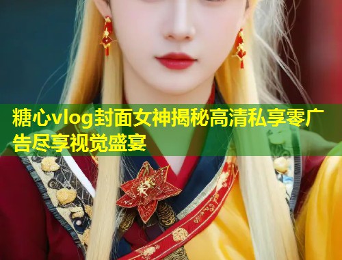 糖心vlog封面女神揭秘高清私享零广告尽享视觉盛宴 第1张 糖心vlog封面女神揭秘高清私享零广告尽享视觉盛宴 第1张