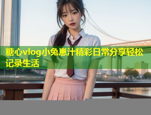 糖心vlog小兔崽汁精彩日常分享轻松记录生活 第1张 糖心vlog小兔崽汁精彩日常分享轻松记录生活 第1张