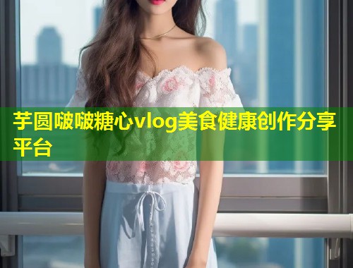 芋圆啵啵糖心vlog美食健康创作分享平台 第1张 芋圆啵啵糖心vlog美食健康创作分享平台 第1张
