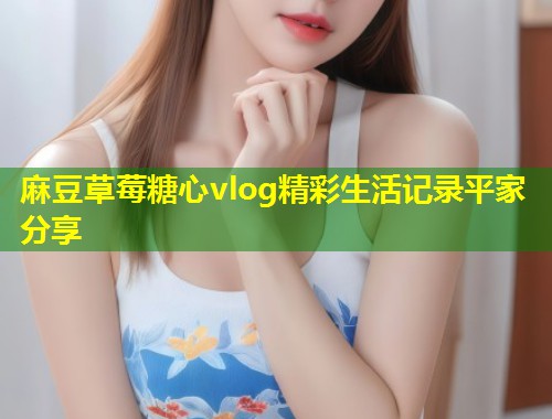 麻豆草莓糖心vlog精彩生活记录平家分享 第1张 麻豆草莓糖心vlog精彩生活记录平家分享 第1张